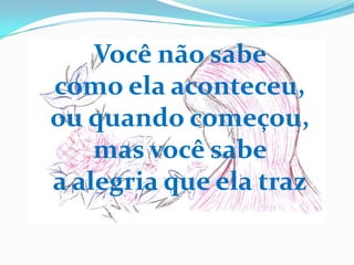 Você não sabe
como ela aconteceu,
ou quando começou,
    mas você sabe
a alegria que ela traz
 