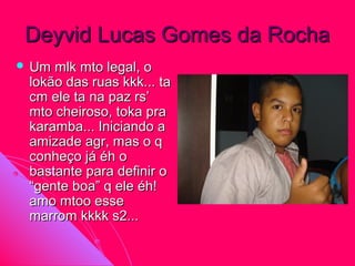 Deyvid Lucas Gomes da Rocha
 Um mlk mto legal, o
 lokão das ruas kkk... ta
 cm ele ta na paz rs’
 mto cheiroso, toka pra
 karamba... Iniciando a
 amizade agr, mas o q
 conheço já éh o
 bastante para definir o
 “gente boa” q ele éh!
 amo mtoo esse
 marrom kkkk s2...
 