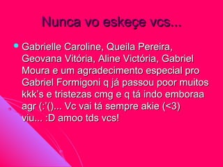 Nunca vo eskeçe vcs...
 Gabrielle   Caroline, Queila Pereira,
 Geovana Vitória, Aline Victória, Gabriel
 Moura e um agradecimento especial pro
 Gabriel Formigoni q já passou poor muitos
 kkk’s e tristezas cmg e q tá indo emboraa
 agr (:’()... Vc vai tá sempre akie (<3)
 viu... :D amoo tds vcs!
 