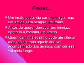 Frases...
 Um  irmão pode não ser um amigo, mas
  um amigo será sempre um irmão.
 Antes de querer derrubar um inimigo,
  aprenda a levantar um amigo.
 Quem caminha sozinho pode até chegar
  mas rápido, mas aquele que vai
  acompanhado dos amigos, com certeza
  vai mais longe.
 