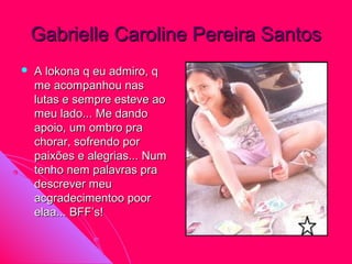 Gabrielle Caroline Pereira Santos
   A lokona q eu admiro, q
    me acompanhou nas
    lutas e sempre esteve ao
    meu lado... Me dando
    apoio, um ombro pra
    chorar, sofrendo por
    paixões e alegrias... Num
    tenho nem palavras pra
    descrever meu
    acgradecimentoo poor
    elaa... BFF’s!
 