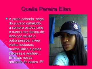 Queila Pereira Elias
A  preta coisada, nega
 do suvaco cabeludo,
 q sempre esteve cmg
 e nunca me deixou de
 lado por causa d
 outra pessoa, viveu
 várias loukuras,
 muitos kkk’s e gritos
 tristezas e agútias...
 Éh mais nossa
 amizade éh assim :P!
 