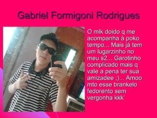 Gabriel Formigoni Rodrigues
              O mlk doido q me
               acompanha á poko
               tempo... Mais já tem
               um lugarzinho no
               meu s2... Garotinho
               complicado mais q
               vale a pena ter sua
               amizadee ;)... Amoo
               mto esse brankelo
               fedorento sem
               vergonha kkk’
 