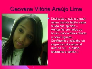 Geovana Vitória Araújo Lima
                 Dedicada a tudo o q quer,
                  naum desiste fácil e nada
                  muda sua opinião...
                  Amiga fiel em todas as
                  horas, não te deixa d lado
                  e nem ti ignora...
                  Confidente e caixinha de
                  segredos mto especial
                  akie no <3... A parsa
                  fedorenta q confio ;)
 