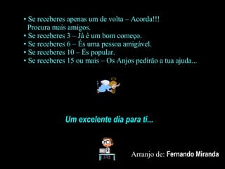 Se receberes apenas um de volta – Acorda!!!   Procura mais amigos. Se receberes 3 – Já é um bom começo. Se receberes 6 – És uma pessoa amigável. Se receberes 10 – És popular. Se receberes 15 ou mais – Os Anjos pedirão a tua ajuda... Um excelente dia para ti... Arranjo de:  Fernando Miranda 