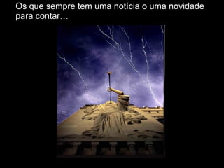 Os que sempre tem uma notícia o uma novidade para contar… 