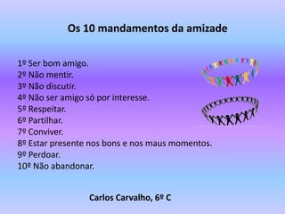 Os 10 mandamentos da amizade

1º Ser bom amigo.
2º Não mentir.
3º Não discutir.
4º Não ser amigo só por interesse.
5º Respeitar.
6º Partilhar.
7º Conviver.
8º Estar presente nos bons e nos maus momentos.
9º Perdoar.
10º Não abandonar.


                 Carlos Carvalho, 6º C
 