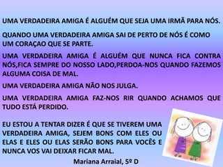 UMA VERDADEIRA AMIGA É ALGUÉM QUE SEJA UMA IRMÃ PARA NÓS.
QUANDO UMA VERDADEIRA AMIGA SAI DE PERTO DE NÓS É COMO
UM CORAÇAO QUE SE PARTE.
UMA VERDADEIRA AMIGA É ALGUÉM QUE NUNCA FICA CONTRA
NÓS,FICA SEMPRE DO NOSSO LADO,PERDOA-NOS QUANDO FAZEMOS
ALGUMA COISA DE MAL.
UMA VERDADEIRA AMIGA NÃO NOS JULGA.
UMA VERDADEIRA AMIGA FAZ-NOS RIR QUANDO ACHAMOS QUE
TUDO ESTÁ PERDIDO.

EU ESTOU A TENTAR DIZER É QUE SE TIVEREM UMA
VERDADEIRA AMIGA, SEJEM BONS COM ELES OU
ELAS E ELES OU ELAS SERÃO BONS PARA VOCÊS E
NUNCA VOS VAI DEIXAR FICAR MAL.
                    Mariana Arraial, 5º D
 