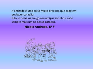 A amizade é uma coisa muito preciosa que cabe em
qualquer coração.
Não se deixa os amigos ou amigas sozinhos, cabe
sempre mais um no nosso coração.
         Nicole Andrade, 5º F
 