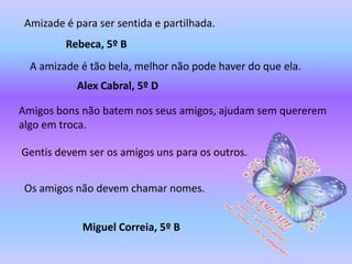 Amizade é para ser sentida e partilhada.
         Rebeca, 5º B
  A amizade é tão bela, melhor não pode haver do que ela.
            Alex Cabral, 5º D

Amigos bons não batem nos seus amigos, ajudam sem quererem
algo em troca.

Gentis devem ser os amigos uns para os outros.


 Os amigos não devem chamar nomes.


             Miguel Correia, 5º B
 