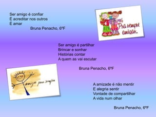 Ser amigo é confiar
É acreditar nos outros
É amar
            Bruna Penacho, 6ºF



                          Ser amigo é partilhar
                          Brincar e sonhar
                          Histórias contar
                          A quem as vai escutar

                                     Bruna Penacho, 6ºF



                                             A amizade é não mentir
                                             E alegria sentir
                                             Vontade de compartilhar
                                             A vida num olhar

                                                        Bruna Penacho, 6ºF
 