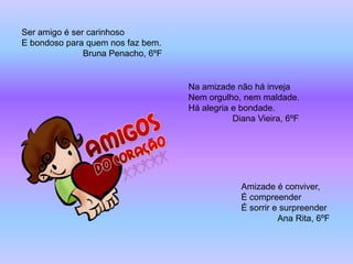 Ser amigo é ser carinhoso
E bondoso para quem nos faz bem.
               Bruna Penacho, 6ºF


                                    Na amizade não há inveja
                                    Nem orgulho, nem maldade.
                                    Há alegria e bondade.
                                               Diana Vieira, 6ºF




                                                 Amizade é conviver,
                                                 É compreender
                                                 É sorrir e surpreender
                                                           Ana Rita, 6ºF
 