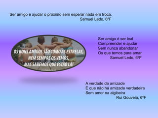 Ser amigo é ajudar o próximo sem esperar nada em troca.
                                     Samuel Ledo, 6ºF



                                               Ser amigo é ser leal
                                               Compreender e ajudar
                                               Sem nunca abandonar
                                               Os que temos para amar.
                                                     Samuel Ledo, 6ºF




                                        A verdade da amizade
                                        É que não há amizade verdadeira
                                        Sem amor na algibeira
                                                        Rui Gouveia, 6ºF
 