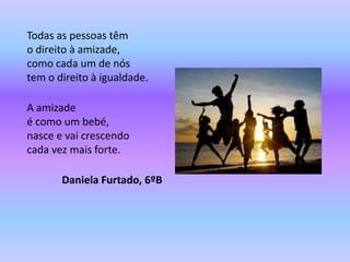 Todas as pessoas têm
o direito à amizade,
como cada um de nós
tem o direito à igualdade.

A amizade
é como um bebé,
nasce e vai crescendo
cada vez mais forte.

       Daniela Furtado, 6ºB
 