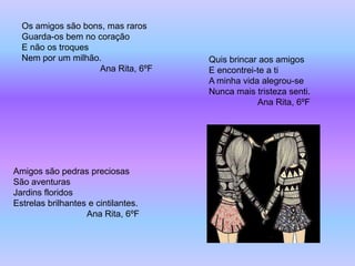 Os amigos são bons, mas raros
  Guarda-os bem no coração
  E não os troques
  Nem por um milhão.                 Quis brincar aos amigos
                   Ana Rita, 6ºF     E encontrei-te a ti
                                     A minha vida alegrou-se
                                     Nunca mais tristeza senti.
                                                 Ana Rita, 6ºF




Amigos são pedras preciosas
São aventuras
Jardins floridos
Estrelas brilhantes e cintilantes.
                   Ana Rita, 6ºF
 