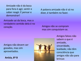 Amizade não é da boca
  para fora é agir, sentir e   A palavra amizade não é só no
  saber reagir. É pensar e     dizer, é também no fazer.
  demonstrar!
Amizade sai da boca, mas o
verdadeiro sentido dela é no
coração.                        Amigos não se compram
                                mas sim conquistam-se.

                                            Amigos falsos não
                                            sabem o que é
                                            amizade,
Amigos não devem ser                        sinceridade,
gozados, mas sim                            lealdade; não têm
aproveitados.                               consciência que
                                            amigos não são para
 Anísia, 6º B                               brincar.
 