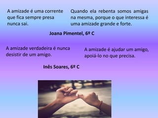 A amizade é uma corrente       Quando ela rebenta somos amigas
que fica sempre presa          na mesma, porque o que interessa é
nunca sai.                     uma amizade grande e forte.
                   Joana Pimentel, 6º C

A amizade verdadeira é nunca        A amizade é ajudar um amigo,
desistir de um amigo.               apoiá-lo no que precisa.

                Inês Soares, 6º C
 