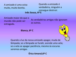 A amizade é uma coisa           Quando a amizade é
muito, muito bonita.            verdadeira, ninguém a
                                consegue destruir.
                   Inês Sousa, 6º E

Amizade maior do que o
mundo não pode ser     As verdadeiras amigas não ignoram
estragada.             as outras.


               Bianca, 6º C


     Quando a luz da nossa amizade apagar, muda de
     lâmpada; se a lâmpada se fundir, acende uma vela;
     se a vela se apagar paciência, mesmo às escuras
     seremos amigas.
                        Érica Amaral,6º C
 