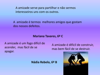 A amizade serve para partilhar e não sermos
        interesseiros uns com os outros.


      A amizade é termos melhores amigos que gostam
      dos nossos defeitos.


                     Mariana Tavares, 6º C

A amizade é um fogo difícil de    A amizade é difícil de construir,
acender, mas fácil de se          mas bem fácil de se destruir.
apagar.


                   Nádia Rebelo, 6º B
 