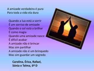 A amizade verdadeira é pura
Para toda a vida ela dura

 Quando a lua está a sorrir
 É um sorriso de amizade
 Quando o sol está a brilhar
 É como magia
 Quando uma amizade nasce
 É difícil acabar
 A amizade não é brincar
 Mas sim partilhar
 A amizade não é um brinquedo
 Mas sim guardar um segredo

   Carolina, Érica, Rafael,
   Sónia e Telma, 6º D
 