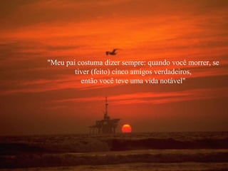 "Meu pai costuma dizer sempre: quando você morrer, se
tiver (feito) cinco amigos verdadeiros,
então você teve uma vida notável"

 
