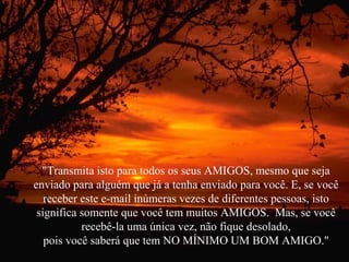 "Transmita isto para todos os seus AMIGOS, mesmo que seja
enviado para alguém que já a tenha enviado para você. E, se você
receber este e-mail inúmeras vezes de diferentes pessoas, isto
significa somente que você tem muitos AMIGOS. Mas, se você
recebê-la uma única vez, não fique desolado,
pois você saberá que tem NO MÍNIMO UM BOM AMIGO."

 