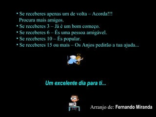 • Se receberes apenas um de volta – Acorda!!!
Procura mais amigos.
• Se receberes 3 – Já é um bom começo.
• Se receberes 6 – És uma pessoa amigável.
• Se receberes 10 – És popular.
• Se receberes 15 ou mais – Os Anjos pedirão a tua ajuda...
Um excelente dia para ti...
Arranjo de: Fernando Miranda
 