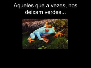 Aqueles que a vezes, nos deixam verdes... 