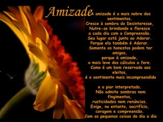 A amizade é o mais nobre dos sentimentos.  Cresce à sombra do Desinteresse,  Nutre-se brindando e floresce  a cada dia com a Compreensão.  Seu lugar está junto ao Adorar.  Porque ela também é Adorar.  Somente os honestos podem ter amigos,  porque à amizade,  o mais leve dos cálculos a fere.  Como é um bem reservado aos eleitos,  é o sentimento mais incompreendido  e o pior interpretado.  Não admite sombras nem fingimentos,  rusticidades nem renúncias.  Exige, no entanto, sacrifício,  coragem e compreensão.  Com as pequenas coisas do dia a dia  vai crescendo e um dia dá lugar ao AMOR..  Desejo que sempre seja assim!!! Amizade 
