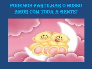 Podemos partilhar o nosso
 amor com toda a gente!
 