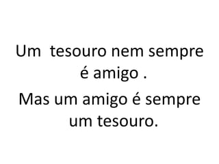Um tesouro nem sempre
       é amigo .
Mas um amigo é sempre
      um tesouro.
 