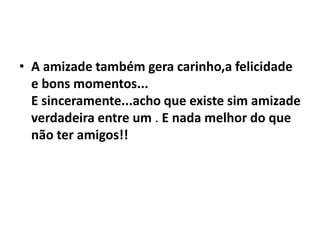 • A amizade também gera carinho,a felicidade
  e bons momentos...
  E sinceramente...acho que existe sim amizade
  verdadeira entre um . E nada melhor do que
  não ter amigos!!
 