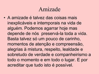 Amizade
• A amizade é talvez das coisas mais
inexplicáveis e intemporais na vida de
alguém. Podemos agarrar hoje mas
depende de nós preservá-la toda a vida.
Basta talvez só um pouco de carinho,
momentos de atenção e compreensão,
alegrias à mistura, respeito, lealdade e
sobretudo de verdade e companheirismo a
todo o momento e em todo o lugar. E por
acreditar que tudo isto é possível.

 