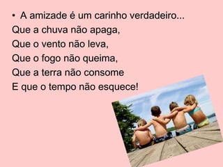 • A amizade é um carinho verdadeiro...
Que a chuva não apaga,
Que o vento não leva,
Que o fogo não queima,
Que a terra não consome
E que o tempo não esquece!

 