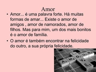 Amor

• Amor... é uma palavra forte. Há muitas
formas de amar... Existe o amor de
amigos , amor de namorados, amor de
filhos. Mas para mim, um dos mais bonitos
é o amor de família.
• O amor é também encontrar na felicidade
do outro, a sua própria felicidade.

 