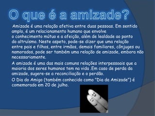 Amizade é uma relação afetiva entre duas pessoas. Em sentido
amplo, é um relacionamento humano que envolve
o conhecimento mútuo e a afeição, além de lealdade ao ponto
do altruísmo. Neste aspeto, pode-se dizer que uma relação
entre pais e filhos, entre irmãos, demais familiares, cônjuges ou
namorados, pode ser também uma relação de amizade, embora não
necessariamente.
A amizade é uma das mais comuns relações interpessoais que a
maioria dos seres humanos tem na vida .Em caso de perda da
amizade, sugere-se a reconciliação e o perdão.
O Dia do Amigo (também conhecido como "Dia da Amizade") é
comemorado em 20 de julho.
 