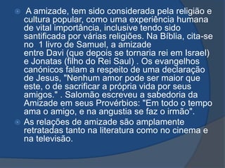   A amizade, tem sido considerada pela religião e
  cultura popular, como uma experiência humana
  de vital importância, inclusive tendo sido
  santificada por várias religiões. Na Bíblia, cita-se
  no 1 livro de Samuel, a amizade
  entre Davi (que depois se tornaria rei em Israel)
  e Jonatas (filho do Rei Saul) . Os evangelhos
  canónicos falam a respeito de uma declaração
  de Jesus, "Nenhum amor pode ser maior que
  este, o de sacrificar a própria vida por seus
  amigos." . Salomão escreveu a sabedoria da
  Amizade em seus Provérbios: "Em todo o tempo
  ama o amigo, e na angustia se faz o irmão".
 As relações de amizade são amplamente
  retratadas tanto na literatura como no cinema e
  na televisão.
 