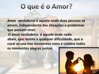 Amor verdadeiro é aquele onde duas pessoas se
amam, independente das situações e problemas
que possam viver.
O amor verdadeiro é aquele onde nada
abala, que resiste a qualquer dificuldade, que o
casal se une nos momentos ruins e celebra todos
os momentos alegres juntos.

 