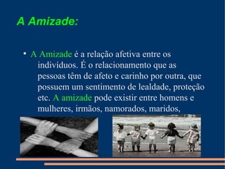 A Amizade:
●

●
●

A Amizade é a relação afetiva entre os
indivíduos. É o relacionamento que as
pessoas têm de afeto e carinho por outra, que
possuem um sentimento de lealdade, proteção
etc. A amizade pode existir entre homens e
mulheres, irmãos, namorados, maridos,
parentes...

 