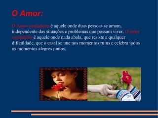 O Amor:
O Amor verdadeiro é aquele onde duas pessoas se amam,
independente das situações e problemas que possam viver. O amor
verdadeiro é aquele onde nada abala, que resiste a qualquer
dificuldade, que o casal se une nos momentos ruins e celebra todos
os momentos alegres juntos.

 