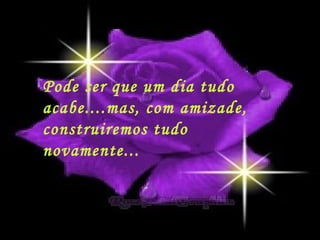 Pode ser que um dia tudo acabe....mas, com amizade,  construiremos tudo novamente... 