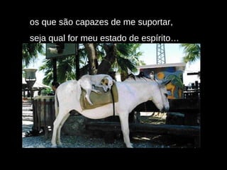 os que são capazes de me suportar,  seja qual for meu estado de espírito… 