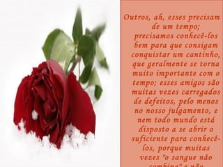 Outros, ah, esses precisam de um tempo; precisamos conhecê-los bem para que consigam conquistar um cantinho, que geralmente se torna muito importante com o tempo; esses amigos são muitas vezes carregados de defeitos, pelo menos no nosso julgamento, e nem todo mundo está disposto a se abrir o suficiente para conhecê-los, porque muitas vezes "o sangue não combina" e não queremos mesmo dar oportunidade. 