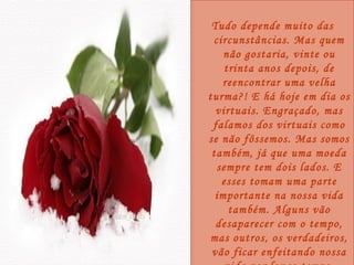 Tudo depende muito das circunstâncias. Mas quem não gostaria, vinte ou trinta anos depois, de reencontrar uma velha turma?! E há hoje em dia os virtuais. Engraçado, mas falamos dos virtuais como se não fôssemos. Mas somos também, já que uma moeda sempre tem dois lados. E esses tomam uma parte importante na nossa vida também. Alguns vão desaparecer com o tempo, mas outros, os verdadeiros, vão ficar enfeitando nossa vida por longo tempo. 