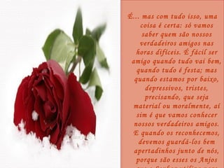É... mas com tudo isso, uma coisa é certa: só vamos saber quem são nossos verdadeiros amigos nas horas difíceis. É fácil ser amigo quando tudo vai bem, quando tudo é festa; mas quando estamos por baixo, depressivos, tristes, precisando, que seja material ou moralmente, aí sim é que vamos conhecer nossos verdadeiros amigos. E quando os reconhecemos, devemos guardá-los bem apertadinhos junto de nós, porque são esses os Anjos que o Senhor utiliza para abençoar a nossa vida! 