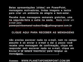 Belas apresentações ( slides ) em PowerPoint ,
mensagens motivadoras , lindas imagens e textos
para criar um ambiente de alegria e bem - estar .
Receba duas mensagens semanais gratuitas , uma
na segunda - feira e outra na sexta . Basta enviar um
e-mail para:
powerpointsemanal - subscribe@yahoogrupos . com . br

                    www.planetapowerpoint.com.br
  CLIQUE AQUI PARA RECEBER AS MENSAGENS


não precisa escrever nada no e - mail , nem no campo
assunto é só enviar o e - mail e daí a pouco você
recebe uma mensagem de confirmação , clique em
responder sem escrever nada no e - mail , clique em
Enviar e já estará inscrito ( a ) para receber as
mensagens .


Acesse :   WWW . PLANETAPOWERPOINT . COM . BR
 