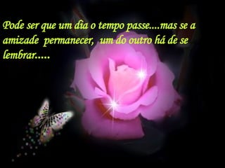 Pode ser que um dia o tempo passe....mas se a amizade  permanecer,  um do outro há de se lembrar ..... 