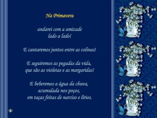 Na Primavera andarei com a amizade lado a lado! E cantaremos juntos entre as colinas! E seguiremos as pegadas da vida,  que são as violetas e as margaridas! E beberemos a água da chuva,  acumulada nos poços,  em taças feitas de narciso e lírios. 