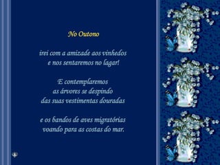 No Outono irei com a amizade aos vinhedos  e nos sentaremos no lagar! E contemplaremos  as árvores se despindo  das suas vestimentas douradas  e os bandos de aves migratórias  voando para as costas do mar. 