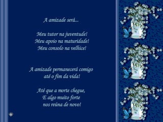 A amizade será...  Meu tutor na juventude! Meu apoio na maturidade! Meu consolo na velhice! A amizade permanecerá comigo  até o fim da vida! Até que a morte chegue,  E algo muito forte  nos reúna de novo! 